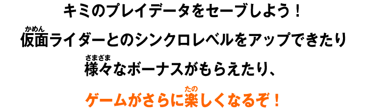 キミのプレイデータをセーブしよう！仮⾯ライダーとのシンクロレベルをアップできたり様々なボーナスがもらえたり、ゲームがさらに楽しくなるぞ！