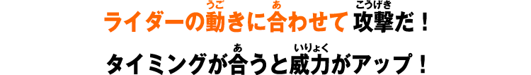 ライダーの動きに合わせて攻撃だ！タイミングが合うと威力がアップ！