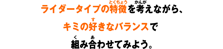 ライダータイプの特徴を考えながら、キミの好きなバランスで組み合わせてみよう。