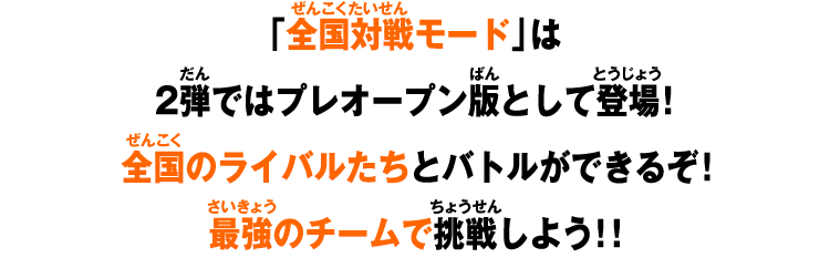 「全国対戦モード」は2弾ではプレオープン版として登場！全国のライバルたちとバトルができるぞ！最強のチームで挑戦しよう！！