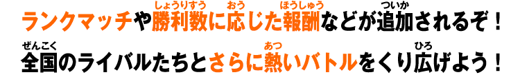 ランクマッチや勝利数に応じた報酬などが追加されるぞ！全国のライバルたちとさらに熱いバトルをくり広げよう！
