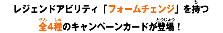 レジェンドアビリティ「フォームチェンジ」を持つ全4種のキャンペーンカードが登場！