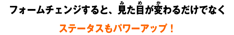 フォームチェンジすると、見た目が変わるだけでなくステータスもパワーアップ！