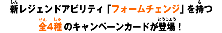 新レジェンドアビリティ「フォームチェンジ」を持つ全4種のキャンペーンカードが登場！