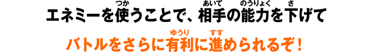 エネミーを使うことで、相手の能力を下げてバトルをさらに有利に進められるぞ！