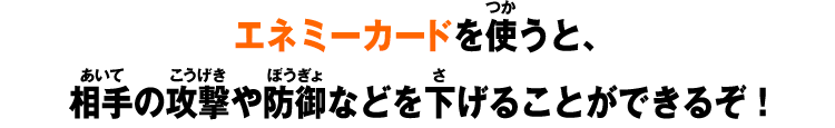 エネミーカードを使うと、相手の攻撃や防御などを下げることができるぞ！