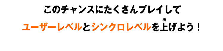 このチャンスにたくさんプレイしてユーザーレベルとシンクロレベルを上げよう！