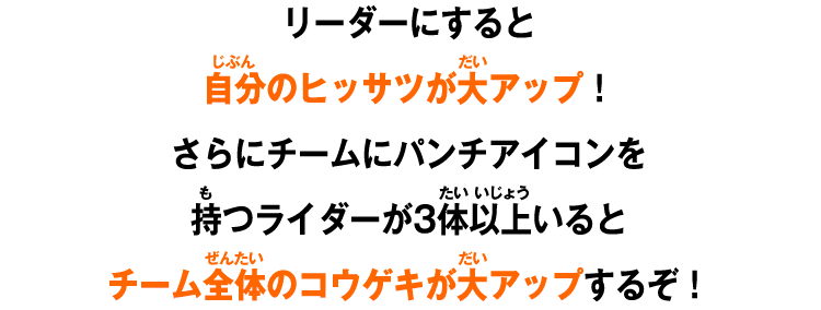 リーダーにすると自分のヒッサツが大アップ！さらにチームにパンチアイコンを持つライダーが3体以上いるとチーム全体のコウゲキが大アップするぞ！