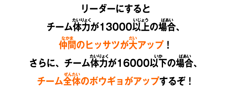 リーダーにするとチーム体力が13000以上の場合、仲間のヒッサツが大アップ！さらに、チーム体力が16000以下の場合、チーム全体のボウギョがアップするぞ！