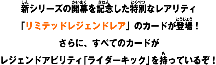 新シリーズの開幕を記念した特別なレアリティ「リミテッドレジェンドレア」のカードが登場！さらに、すべてのカードがレジェンドアビリティ「ライダーキック」を持っているぞ！