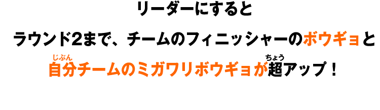 リーダーにすると ラウンド2まで、チームのフィニッシャーのボウギョと 自分チームのミガワリボウギョが超アップ！