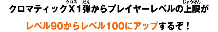 クロマティックＸ1弾からプレイヤーレベルの上限がレベル90からレベル100にアップするぞ！