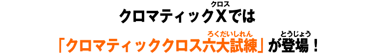 クロマティックＸでは 「クロマティッククロス六大試練」が登場！