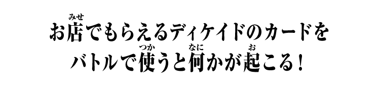 お店でもらえるディケイドのカードを バトルで使うと何かが起こる！