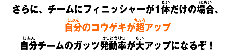 さらに、チームにフィニッシャーが1体だけの場合、自分のコウゲキが超アップ自分チームのガッツ発動率が大アップになるぞ！