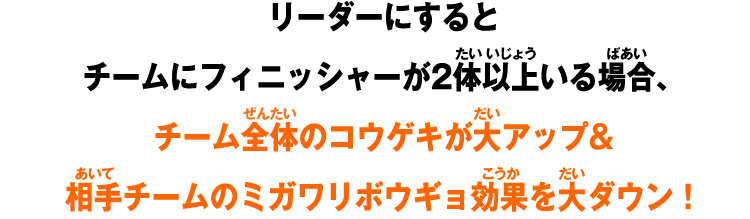 リーダーにするとチームにフィニッシャーが2体以上いる場合、チーム全体のコウゲキが大アップ&相手チームのミガワリボウギョ効果を大ダウン！