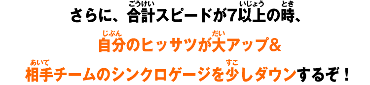 さらに、合計スピードが7以上の時、自分のヒッサツが大アップ&相手チームのシンクロゲージを少しダウンするぞ！