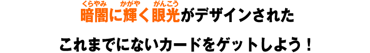 暗闇に輝く眼光がデザインされたこれまでにないカードをゲットしよう！