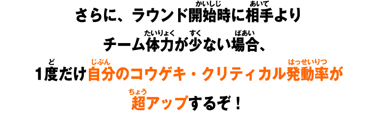 さらに、ラウンド開始時に相手よりチーム体力が少ない場合、1度だけ自分のコウゲキ・クリティカル発動率が超アップするぞ！
