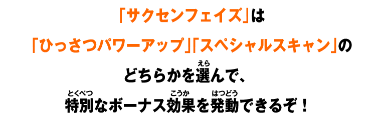 「サクセンフェイズ」は「ひっさつパワーアップ」「スペシャルスキャン」のどちらかを選んで、特別なボーナス効果を発動できるぞ！