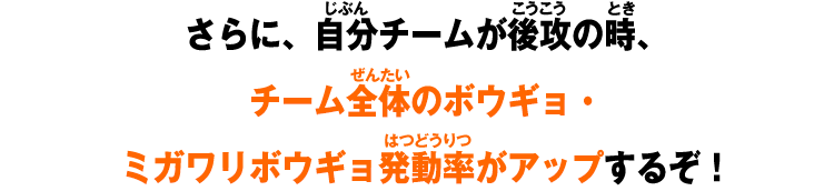 さらに、自分チームが後攻の時、チーム全体のボウギョ・ミガワリボウギョ発動率がアップするぞ！