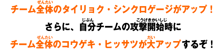 チーム全体のタイリョク・シンクロゲージがアップ！さらに、自分チームの攻撃開始時にチーム全体のコウゲキ・ヒッサツが大アップするぞ！