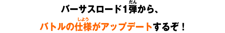 バーサスロード1弾から、バトルの仕様がアップデートするぞ！