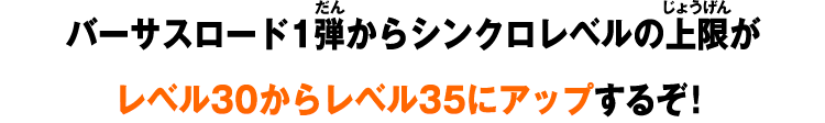 バーサスロード1弾からシンクロレベルの上限がレベル30からレベル35にアップするぞ！