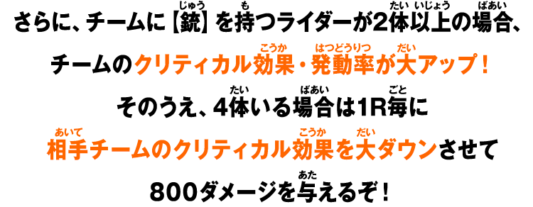 さらに、チームに【銃】を持つライダーが2体以上の場合、チームのクリティカル効果・発動率が大アップ！そのうえ、4体いる場合は1R毎に相手チームのクリティカル効果を大ダウンさせて800ダメージを与えるぞ！
