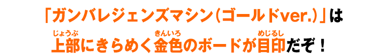 「ガンバレジェンズマシン（ゴールドver.）」は上部にきらめく金色のボードが目印だぞ！
