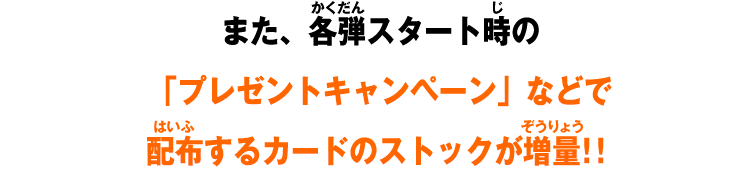 また、各弾スタート時の「プレゼントキャンペーン」などで配布するカードのストックが増量！！