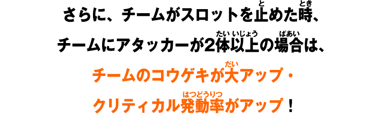 さらに、チームがスロットを止めた時、チームにアタッカーが2体以上の場合は、チームのコウゲキが大アップ・クリティカル発動率がアップ！
