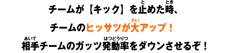 チームが【キック】を止めた時、チームのヒッサツが大アップ！相手チームのガッツ発動率をダウンさせるぞ！