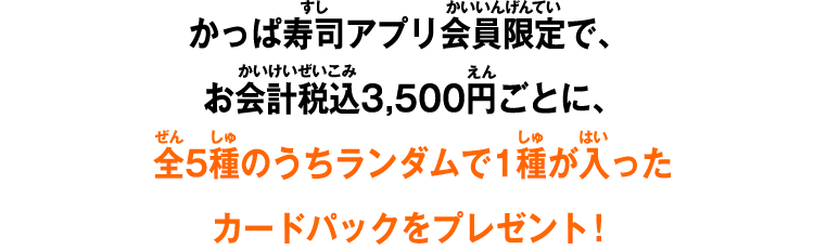 かっぱ寿司アプリ会員限定で、お会計税込3,500円ごとに、全5種のうちランダムで1種が入ったカードパックをプレゼント！