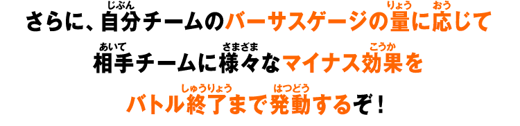 さらに、自分チームのバーサスゲージの量に応じて相手チームに様々なマイナス効果をバトル終了まで発動するぞ！