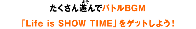 たくさん遊んでバトルBGM「Life is SHOW TIME」をゲットしよう！