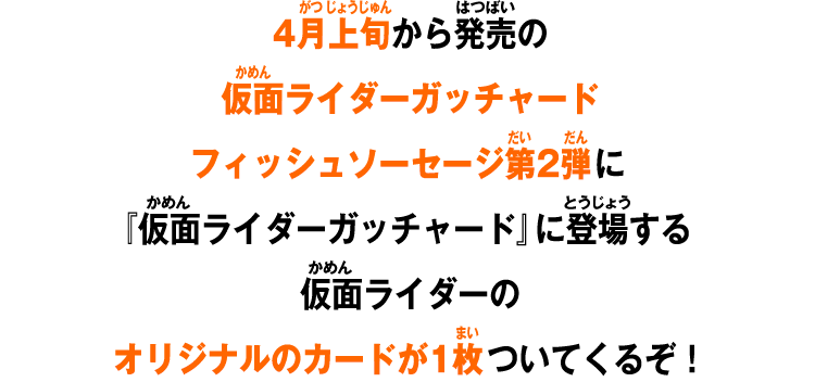 4月上旬から発売の仮面ライダーガッチャードフィッシュソーセージ第2弾に『仮面ライダーガッチャード』に登場する仮面ライダーのオリジナルのカードが1枚ついてくるぞ！
