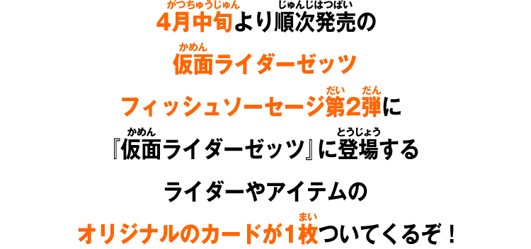4月中旬より順次発売の仮面ライダーゼッツフィッシュソーセージ第2弾に『仮面ライダーゼッツ』に登場するライダーやアイテムのオリジナルのカードが1枚ついてくるぞ！