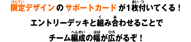 限定デザインのサポートカードが1枚付いてくる!エントリーデッキと組み合わせることでチーム編成の幅が広がるぞ!
