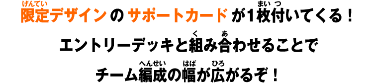 限定デザインのサポートカードが1枚付いてくる！エントリーデッキと組み合わせることでチーム編成の幅が広がるぞ！