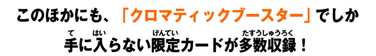 このほかにも、「クロマティックブースター」でしか手に入らない限定カードが多数収録！