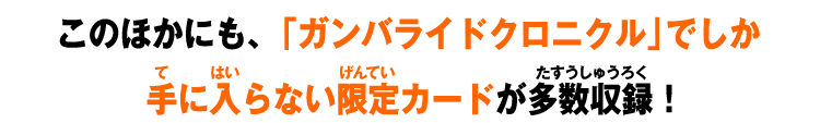 このほかにも、「ガンバライドクロニクル」でしか手に入らない限定カードが多数収録!