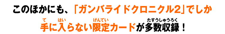 このほかにも、「ガンバライドクロニクル2」でしか手に入らない限定カードが多数収録！