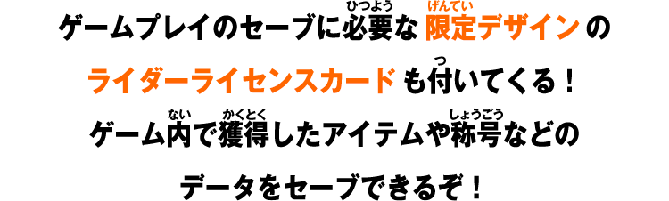 ゲームプレイのセーブに必要な限定デザインのライダーライセンスカードも付いてくる！ゲーム内で獲得したアイテムや称号などのデータをセーブできるぞ！