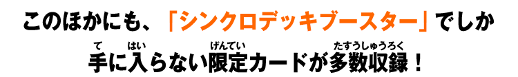 このほかにも、「シンクロデッキブースター」でしか手に入らない限定カードが多数収録!