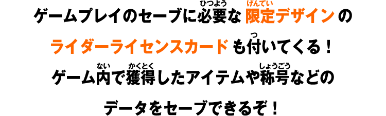 ゲームプレイのセーブに必要な限定デザインのライダーライセンスカードも付いてくる!ゲーム内で獲得したアイテムや称号などのデータをセーブできるぞ!
