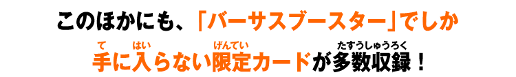 このほかにも、「バーサスブースター」でしか 手に入らない限定カードが多数収録！