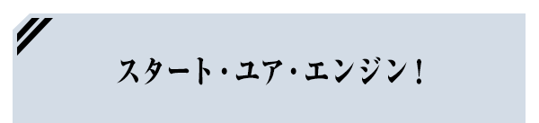 スタート・ユア・エンジン！