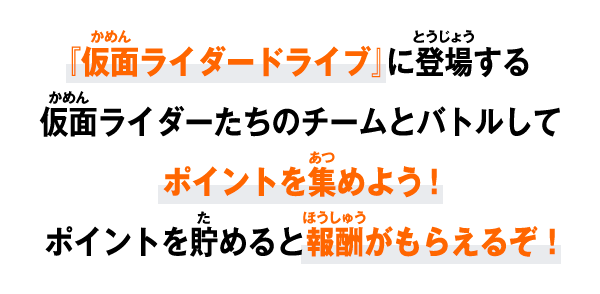 『仮面ライダードライブ』に登場する仮面ライダーたちのチームとバトルしてポイントを集めよう！ポイントを貯めると報酬がもらえるぞ！