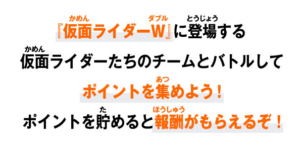 『仮面ライダーW』に登場する仮面ライダーたちのチームとバトルしてポイントを集めよう！ポイントを貯めると報酬がもらえるぞ！